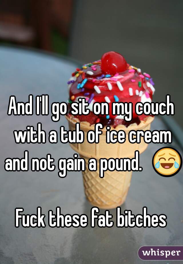 And I'll go sit on my couch with a tub of ice cream and not gain a pound.   😂 
Fuck these fat bitches