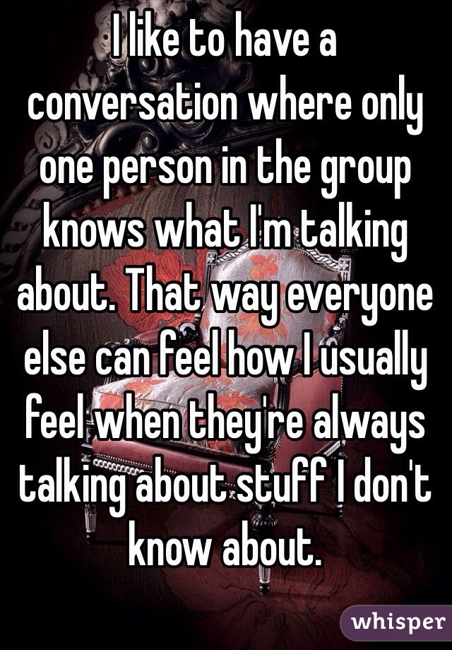 I like to have a conversation where only one person in the group knows what I'm talking about. That way everyone else can feel how I usually feel when they're always talking about stuff I don't know about.
