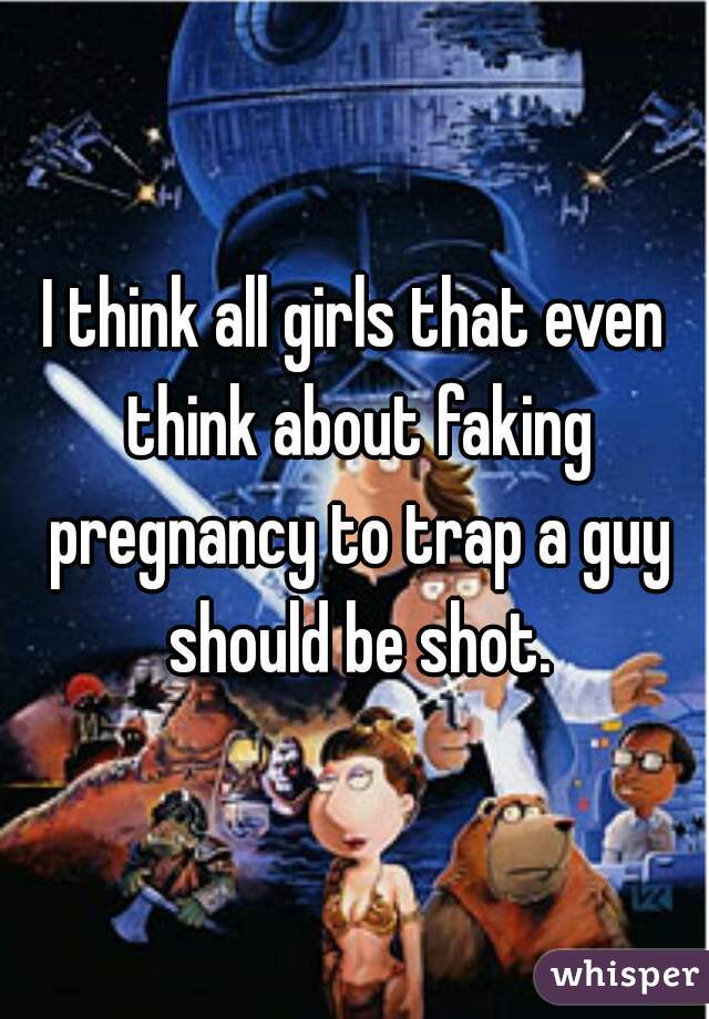 I think all girls that even think about faking pregnancy to trap a guy should be shot.