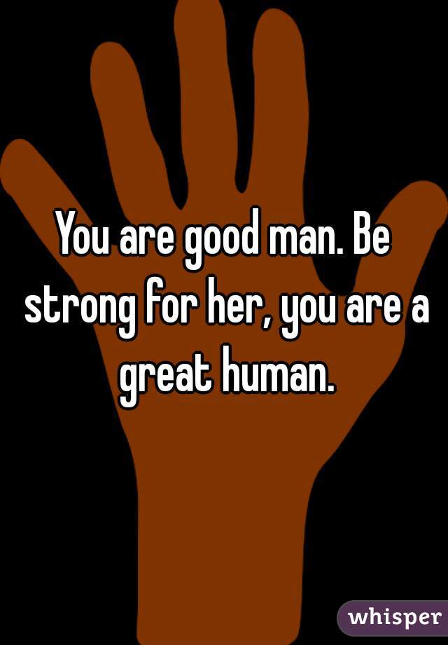 You are good man. Be strong for her, you are a great human.