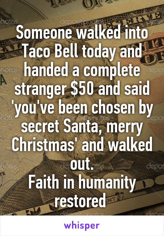 Someone walked into Taco Bell today and handed a complete stranger $50 and said 'you've been chosen by secret Santa, merry Christmas' and walked out.
Faith in humanity restored 