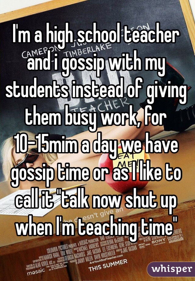 I'm a high school teacher and i gossip with my students instead of giving them busy work, for 10-15mim a day we have gossip time or as I like to call it "talk now shut up when I'm teaching time" 