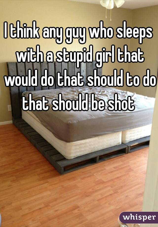 I think any guy who sleeps with a stupid girl that would do that should to do that should be shot 