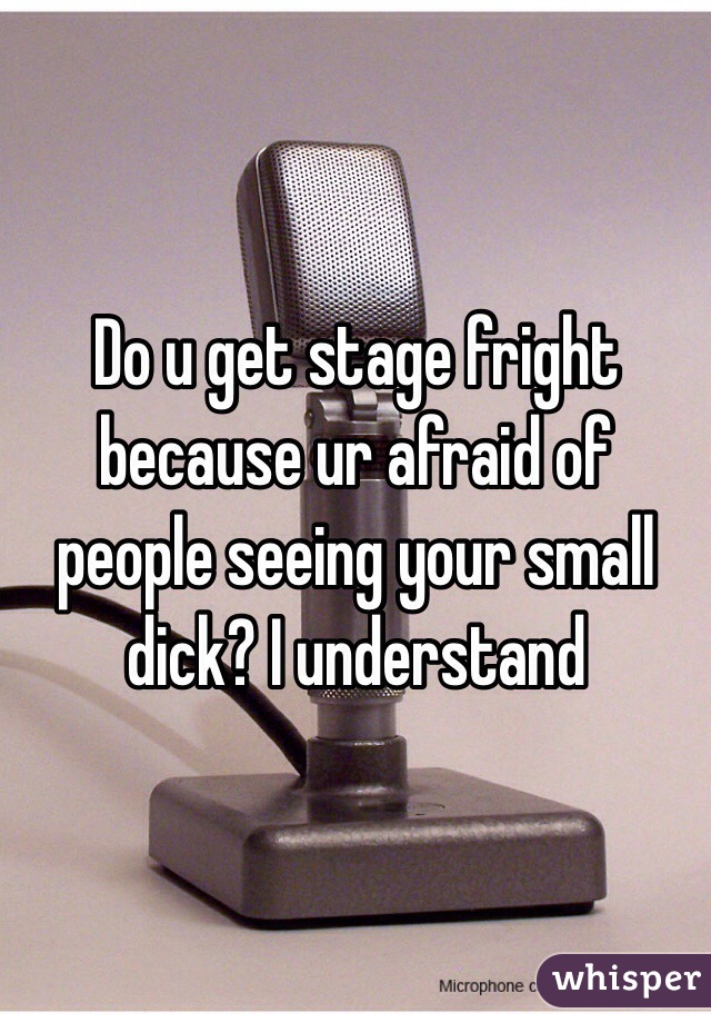 Do u get stage fright because ur afraid of people seeing your small dick? I understand