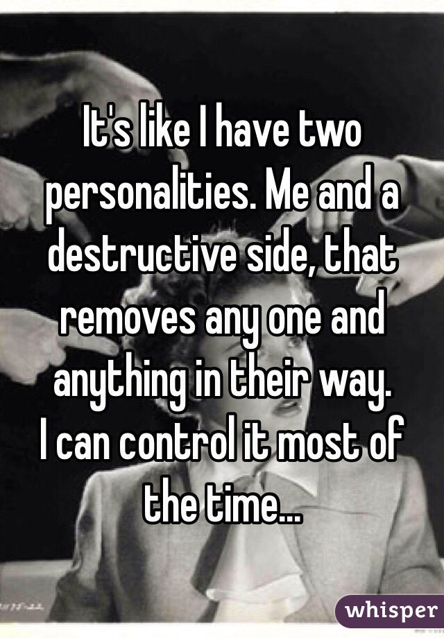 It's like I have two personalities. Me and a destructive side, that removes any one and anything in their way. 
I can control it most of the time...  
