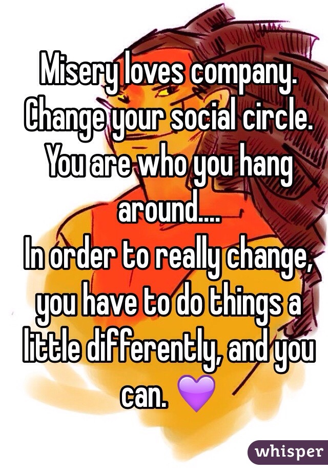 Misery loves company. Change your social circle. You are who you hang around....
In order to really change, you have to do things a little differently, and you can. 💜