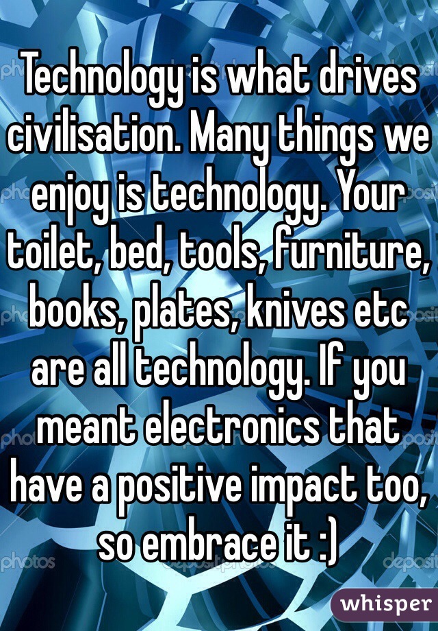 Technology is what drives civilisation. Many things we enjoy is technology. Your toilet, bed, tools, furniture, books, plates, knives etc are all technology. If you meant electronics that have a positive impact too, so embrace it :)