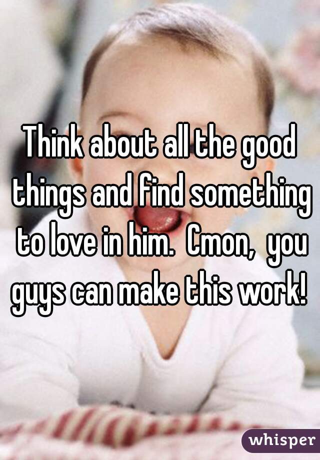 Think about all the good things and find something to love in him.  Cmon,  you guys can make this work! 