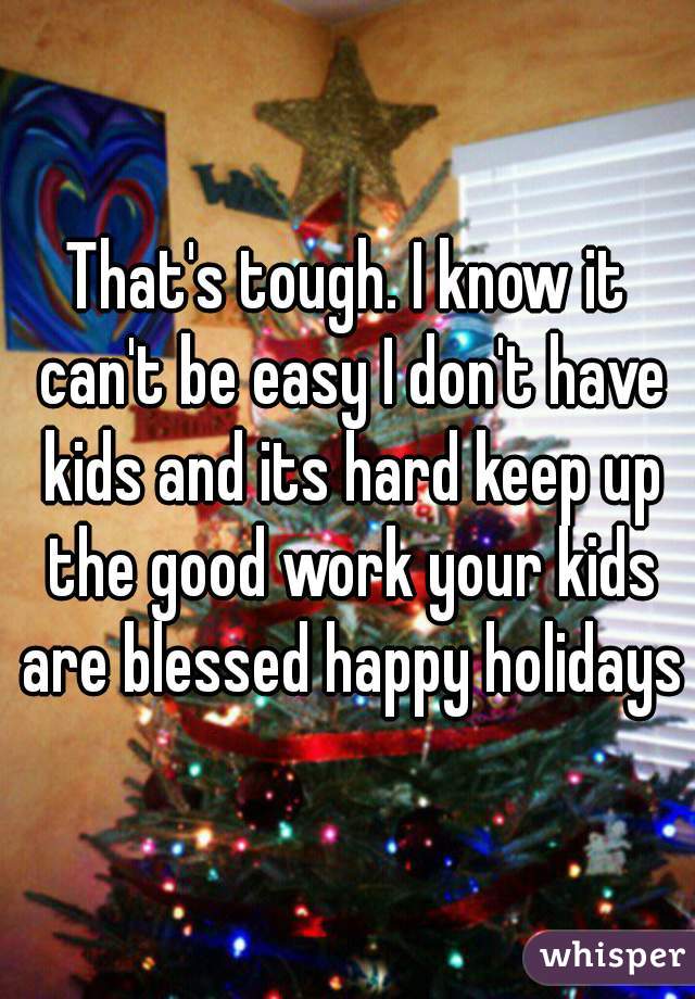 That's tough. I know it can't be easy I don't have kids and its hard keep up the good work your kids are blessed happy holidays
