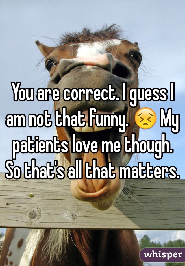 You are correct. I guess I am not that funny. 😣 My patients love me though. So that's all that matters.