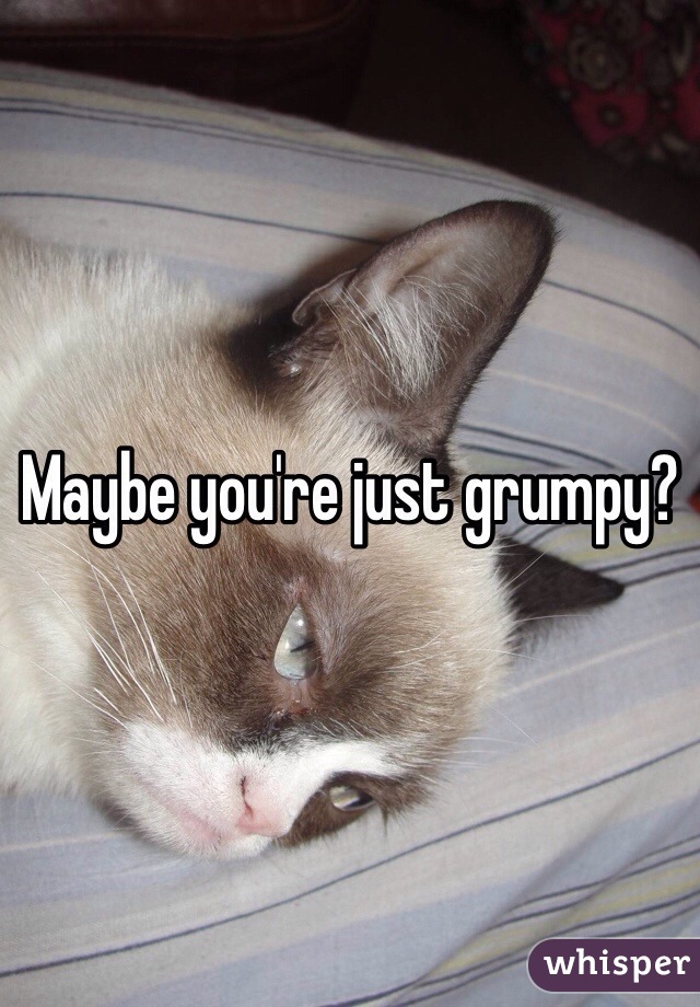 Maybe you're just grumpy?