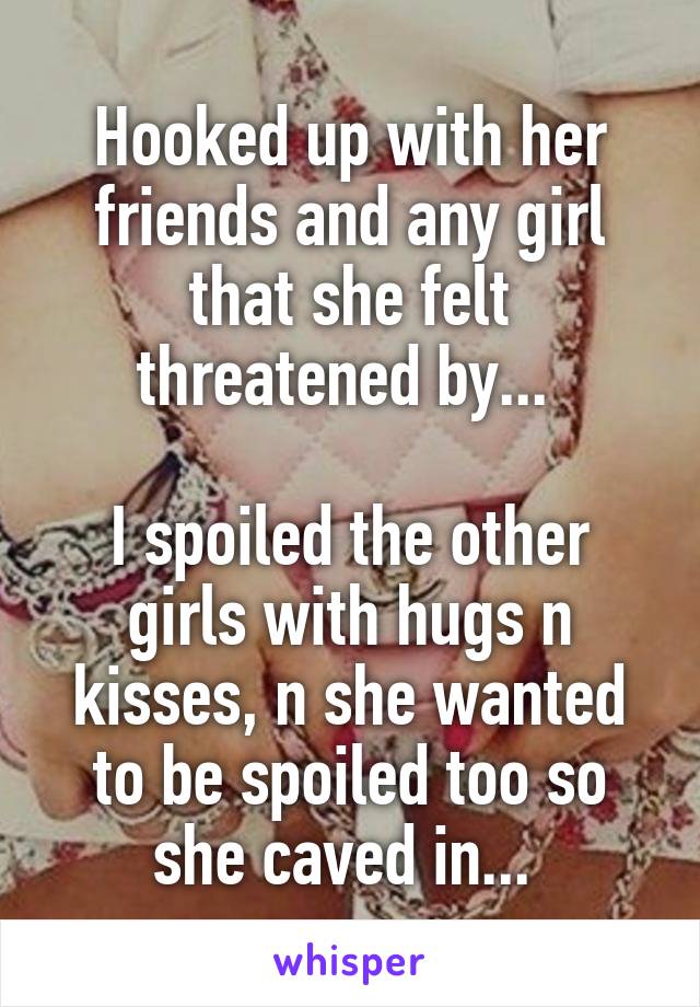 Hooked up with her friends and any girl that she felt threatened by... 

I spoiled the other girls with hugs n kisses, n she wanted to be spoiled too so she caved in... 