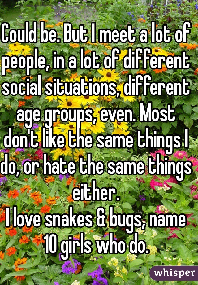 Could be. But I meet a lot of people, in a lot of different social situations, different age groups, even. Most don't like the same things I do, or hate the same things either. 
I love snakes & bugs, name 10 girls who do. 