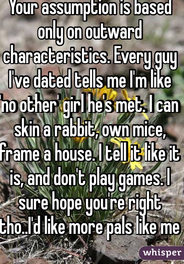 Your assumption is based only on outward characteristics. Every guy I've dated tells me I'm like 'no other' girl he's met. I can skin a rabbit, own mice, frame a house. I tell it like it is, and don't play games. I sure hope you're right tho..I'd like more pals like me 
