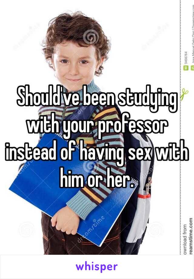 Should've been studying with your professor instead of having sex with him or her.