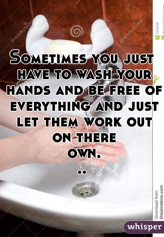 Sometimes you just have to wash your hands and be free of everything and just let them work out on there own...