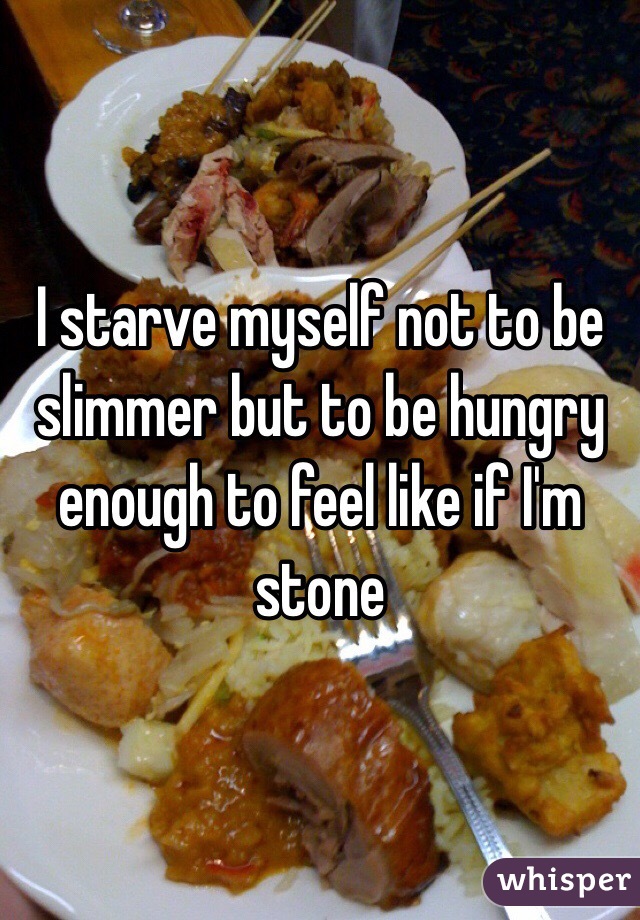 I starve myself not to be slimmer but to be hungry enough to feel like if I'm stone