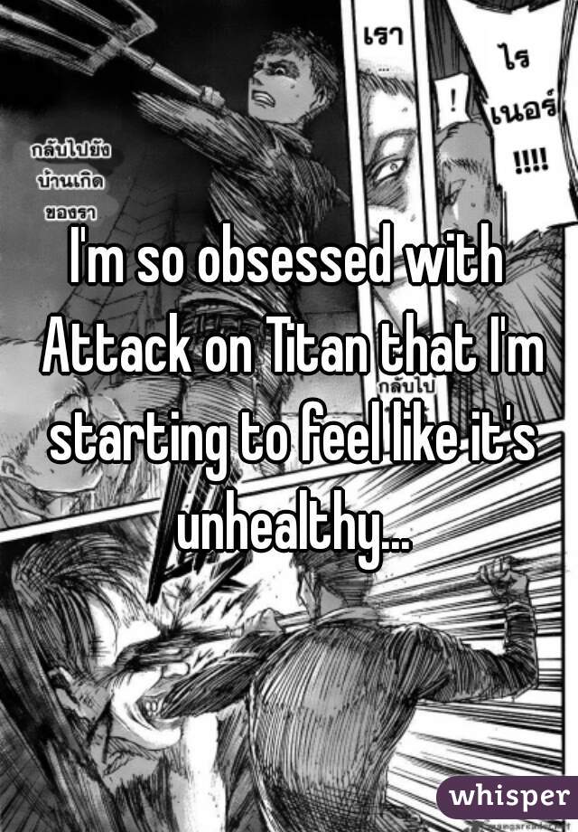 I'm so obsessed with Attack on Titan that I'm starting to feel like it's unhealthy...