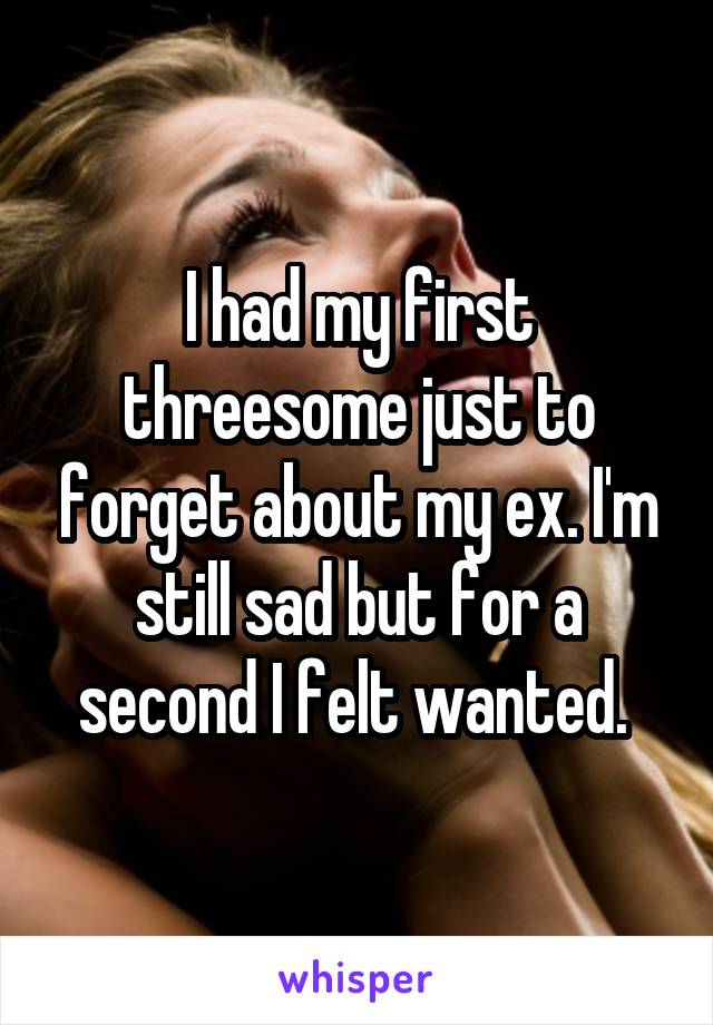 I had my first threesome just to forget about my ex. I'm still sad but for a second I felt wanted. 