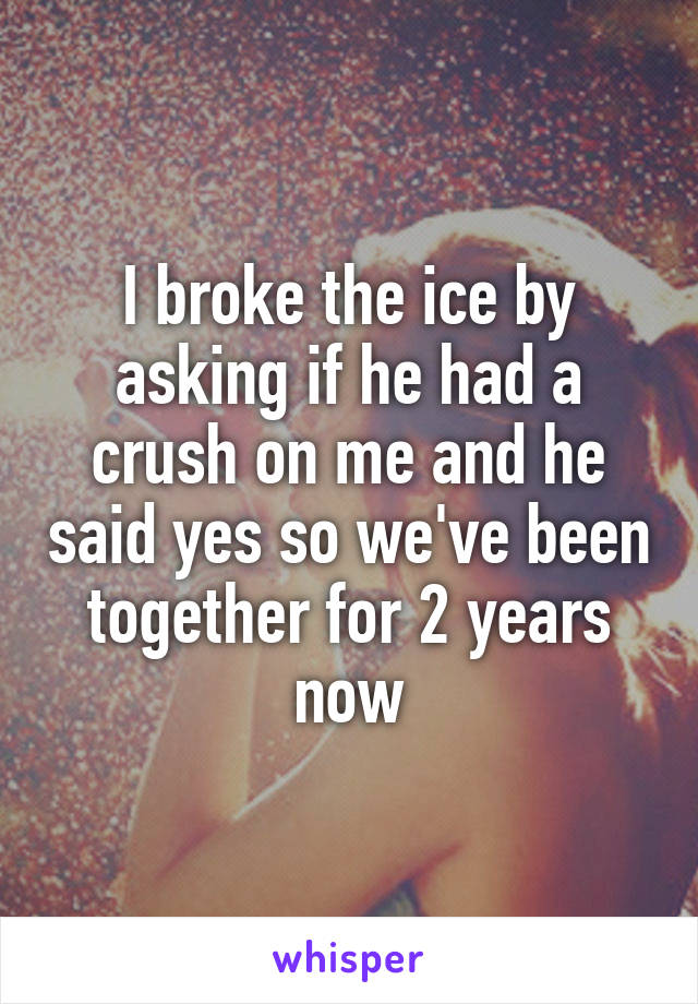 I broke the ice by asking if he had a crush on me and he said yes so we've been together for 2 years now