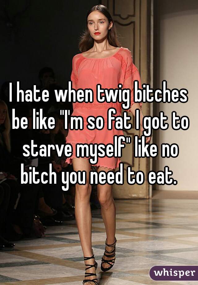 I hate when twig bitches be like "I'm so fat I got to starve myself" like no bitch you need to eat. 