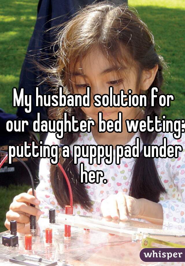 My husband solution for our daughter bed wetting: putting a puppy pad under her. 