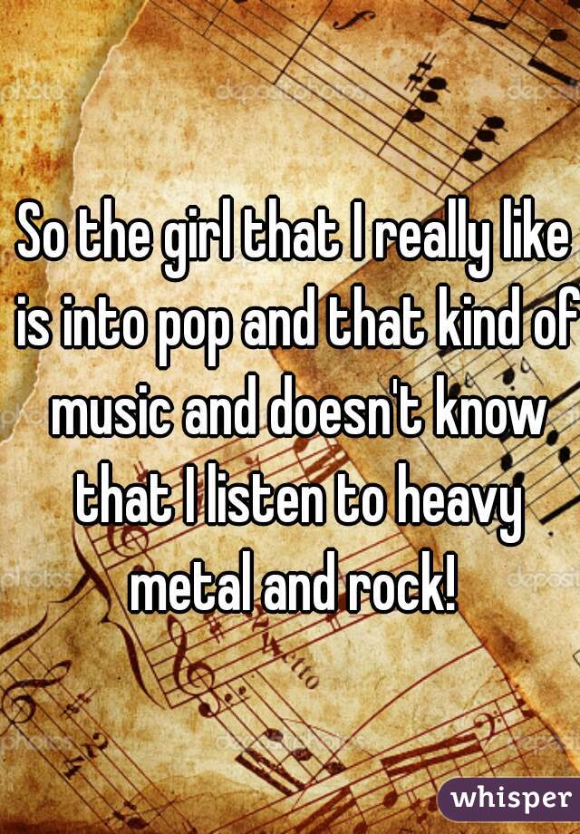 So the girl that I really like is into pop and that kind of music and doesn't know that I listen to heavy metal and rock! 