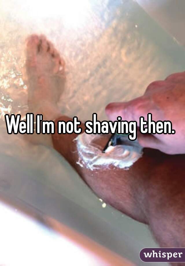 Well I'm not shaving then. 