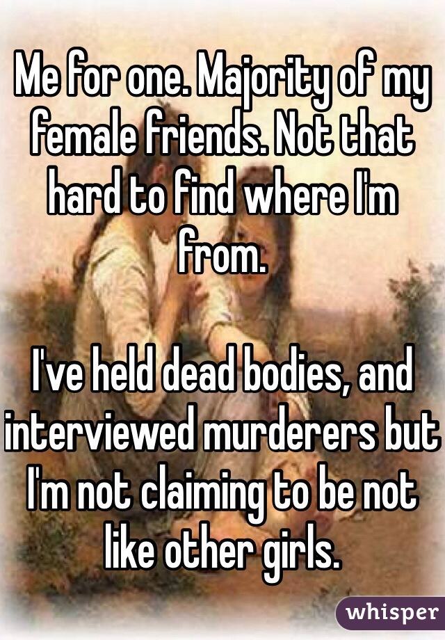 Me for one. Majority of my female friends. Not that hard to find where I'm from. 

I've held dead bodies, and interviewed murderers but I'm not claiming to be not like other girls. 