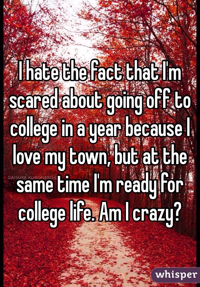 I hate the fact that I'm scared about going off to college in a year because I love my town, but at the same time I'm ready for college life. Am I crazy?