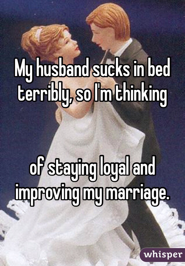My husband sucks in bed terribly, so I'm thinking


of staying loyal and improving my marriage.