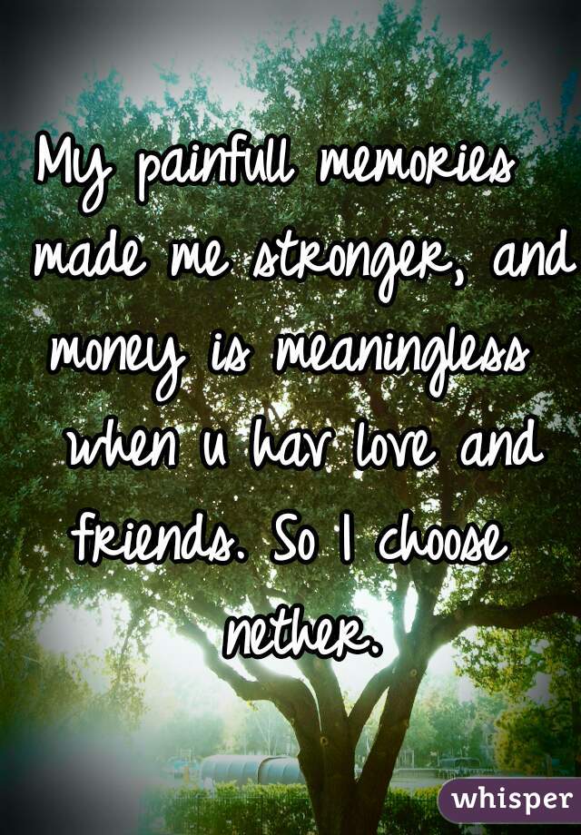 My painfull memories  made me stronger, and money is meaningless  when u hav love and friends. So I choose  nether.