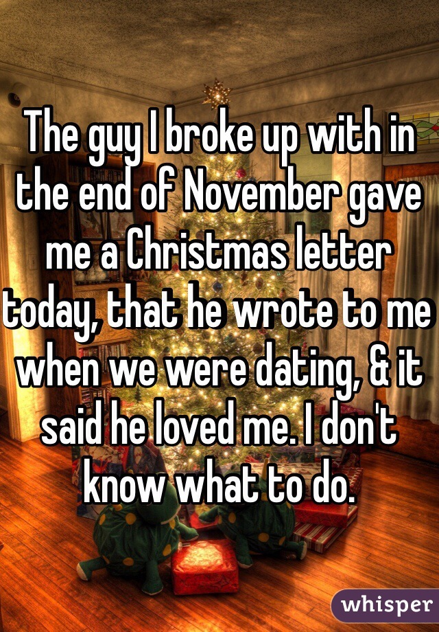 The guy I broke up with in the end of November gave me a Christmas letter today, that he wrote to me when we were dating, & it said he loved me. I don't know what to do.