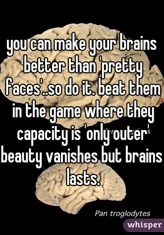 you can make your brains better than 'pretty faces'..so do it. beat them in the game where they capacity is 'only outer'
beauty vanishes but brains lasts.