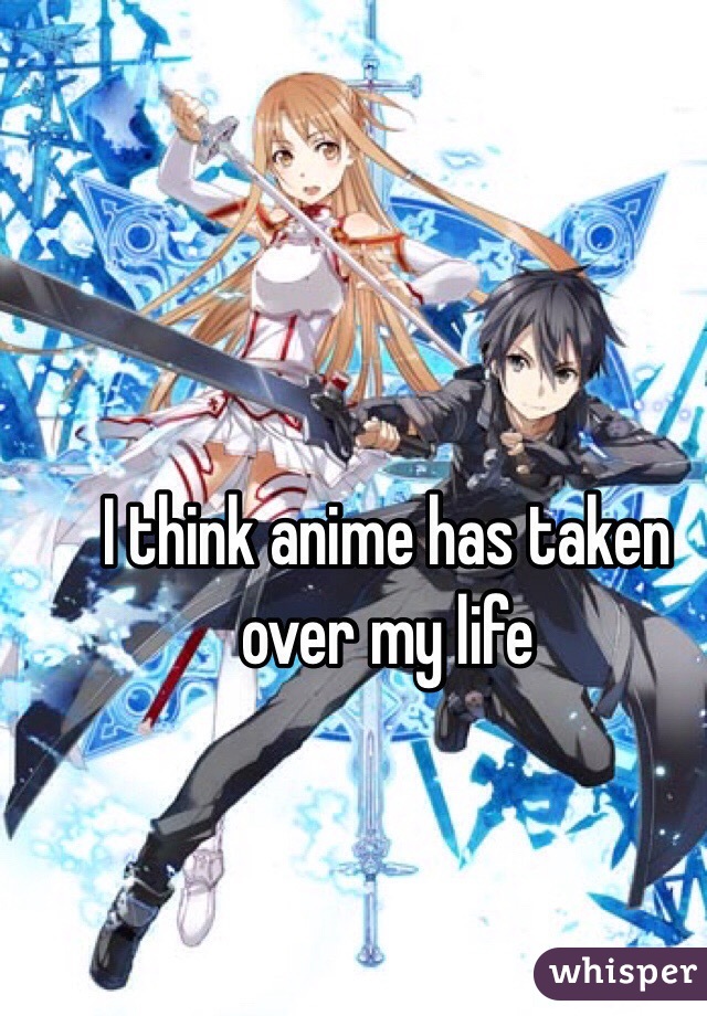 I think anime has taken over my life