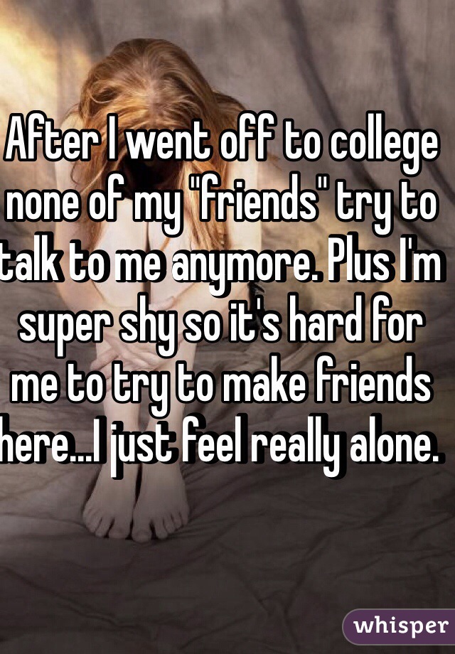 After I went off to college none of my "friends" try to talk to me anymore. Plus I'm super shy so it's hard for me to try to make friends here...I just feel really alone. 