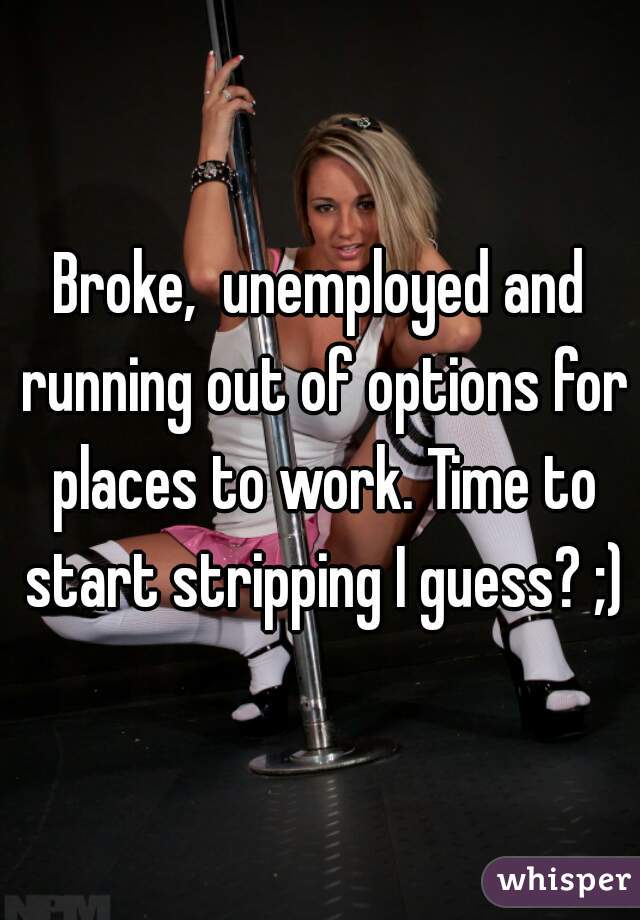 Broke,  unemployed and running out of options for places to work. Time to start stripping I guess? ;)