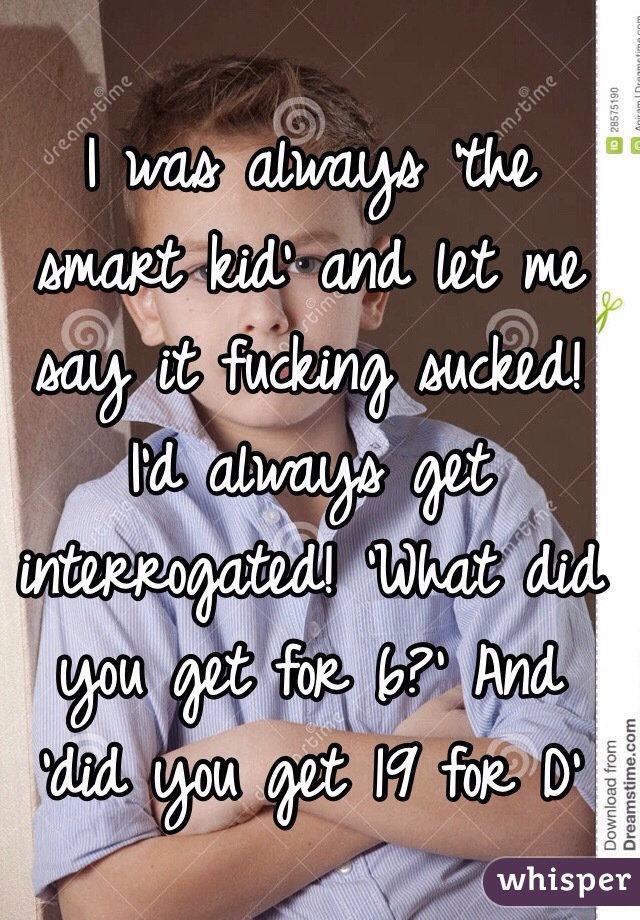 I was always 'the smart kid' and let me say it fucking sucked! I'd always get interrogated! 'What did you get for 6?' And 'did you get 19 for D' 