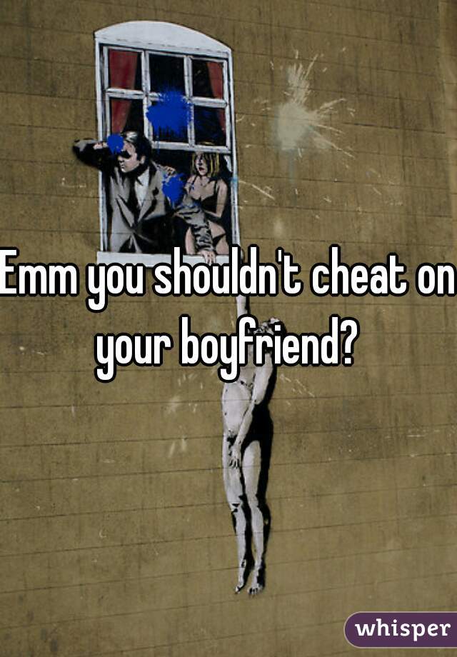 Emm you shouldn't cheat on your boyfriend? 