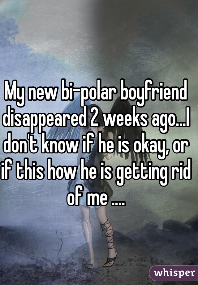My new bi-polar boyfriend disappeared 2 weeks ago...I don't know if he is okay, or if this how he is getting rid of me .... 