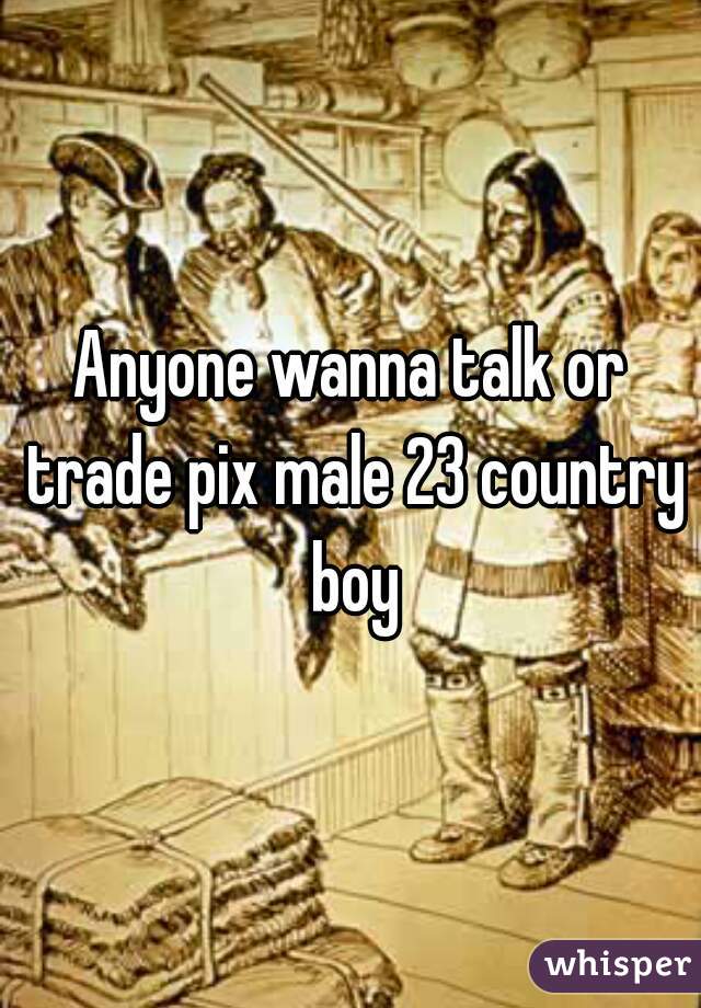 Anyone wanna talk or trade pix male 23 country boy