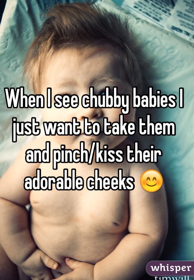 When I see chubby babies I just want to take them and pinch/kiss their adorable cheeks ðŸ˜Š
