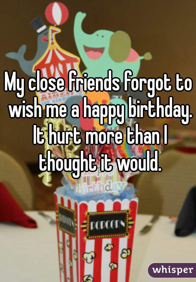 My close friends forgot to wish me a happy birthday. It hurt more than I thought it would.
