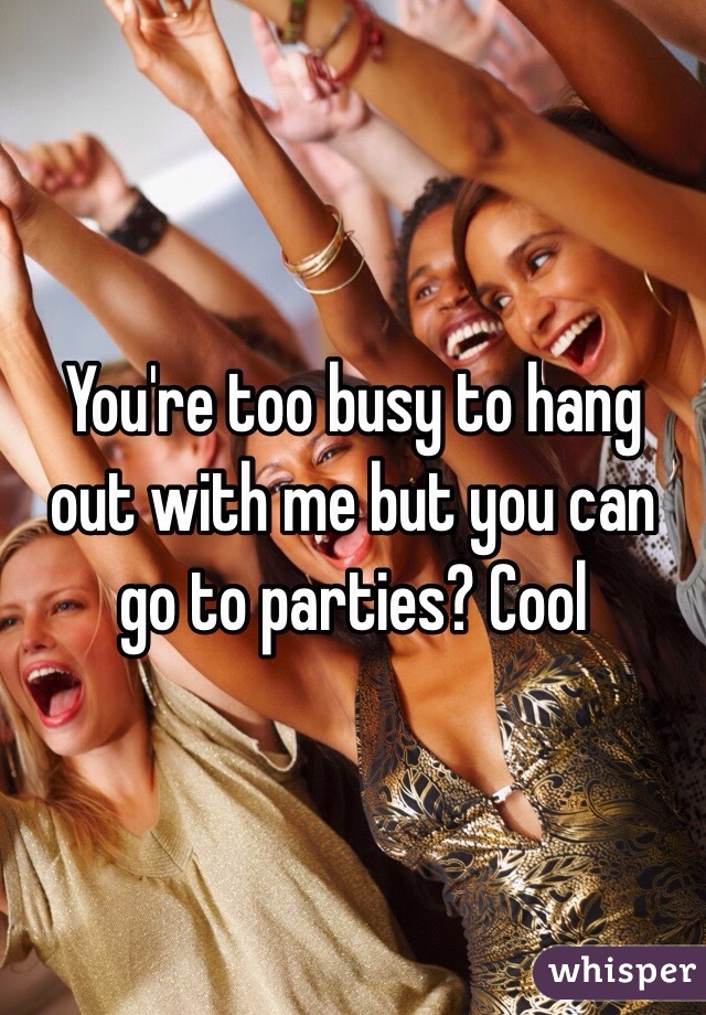 You're too busy to hang out with me but you can go to parties? Cool 