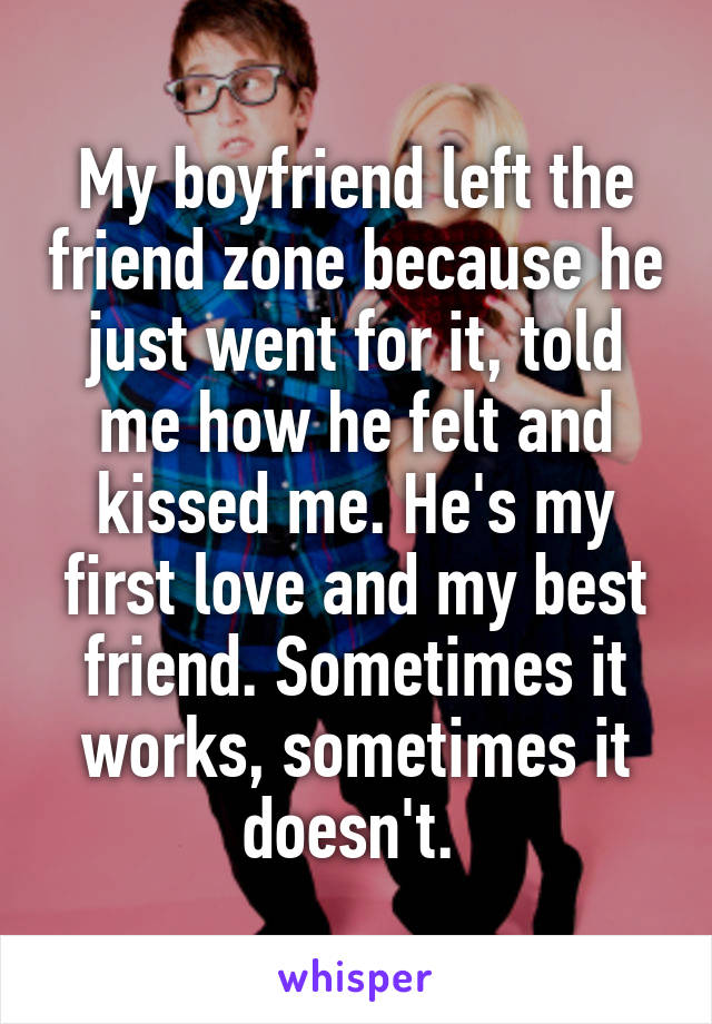 My boyfriend left the friend zone because he just went for it, told me how he felt and kissed me. He's my first love and my best friend. Sometimes it works, sometimes it doesn't. 