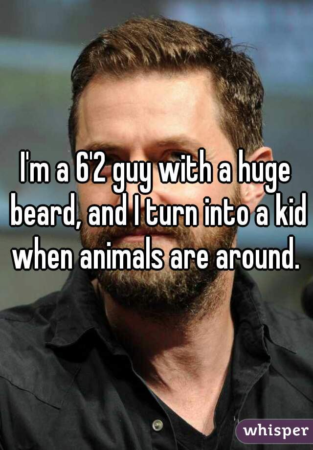 I'm a 6'2 guy with a huge beard, and I turn into a kid when animals are around. 