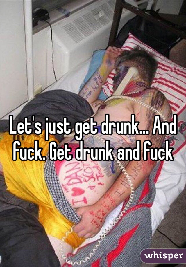 Let's just get drunk... And fuck. Get drunk and fuck
