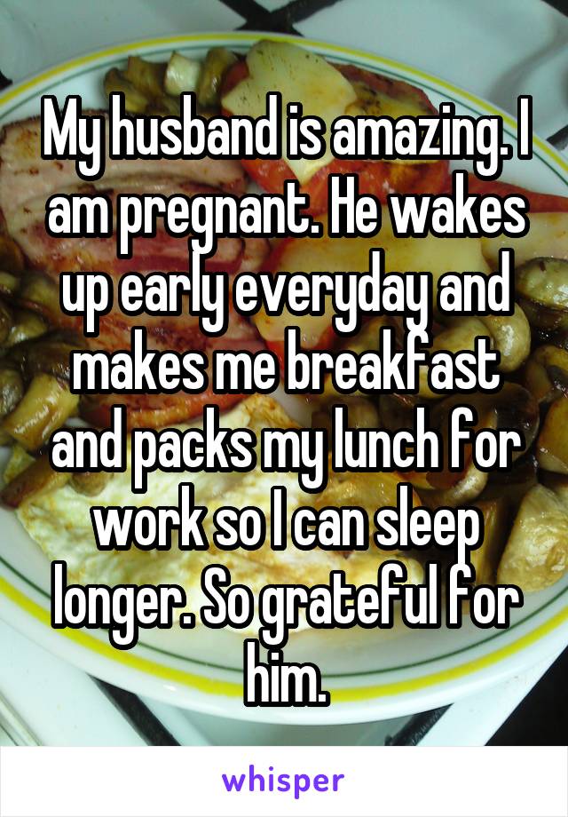 My husband is amazing. I am pregnant. He wakes up early everyday and makes me breakfast and packs my lunch for work so I can sleep longer. So grateful for him.
