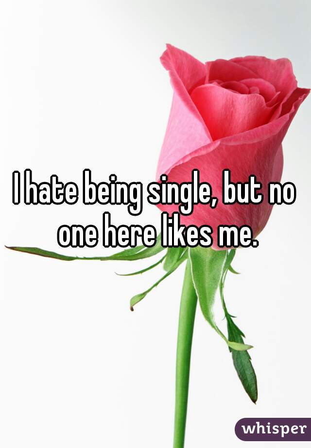 I hate being single, but no one here likes me.