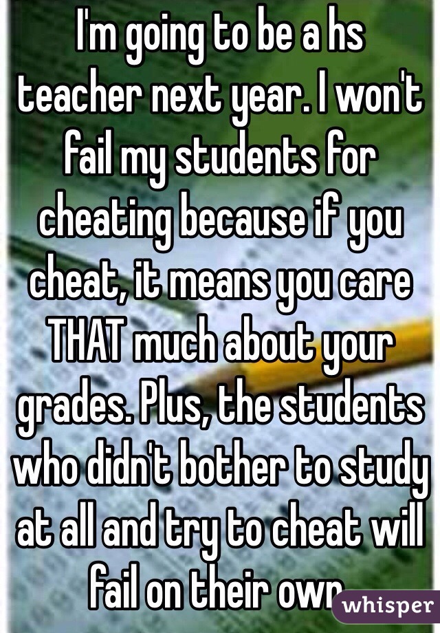I'm going to be a hs teacher next year. I won't fail my students for cheating because if you cheat, it means you care THAT much about your grades. Plus, the students who didn't bother to study at all and try to cheat will fail on their own. 